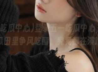 登录五一吃瓜中心，这几天瓜田里争风吃醋，究竟都在演啥？