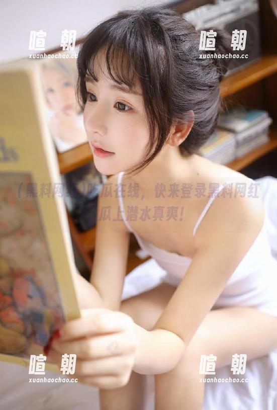 黑料网红 吃瓜在线,快来登录黑料网红,瓜上潜水真爽!